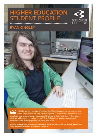 HIGHER EDUCATION
STUDENT PROFILE
I initially went to university but felt the lifestyle wasn’t for me, mainly due
to the large class sizes and limited support. The friendly atmosphere and
excellent one-to-one learner support at Bridgwater College made it the natural
choice and living at home is a bonus! The College has a great reputation for
excellence and the equipment we use is first-class.
Ryan has completed the first year of the Foundation Degree in Media Practice. His ultimate ambition is to
follow his love of film and become a freelance producer.
RYAN ONGLEY
 