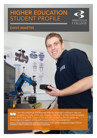 HIGHER EDUCATION
STUDENT PROFILE
I am very ambitious and fortunate that my employer is willing to help me
progress my career within the company. Learning in a state-of-the-art facility
such as the Energy Skills Centre is first class and combining this alongside the
knowledge and support of the staff is excellent for my development.
Dave is a Senior Build Technician at Oxford Instruments in Yatton and has completed the Higher National
Certificate in Electrical/Electronic and Control Engineering.
DAVE MARTIN
 