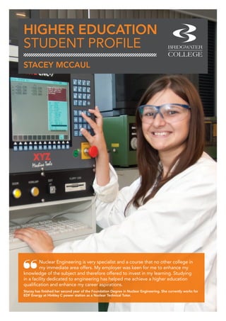HIGHER EDUCATION
STUDENT PROFILE
Nuclear Engineering is very specialist and a course that no other college in
my immediate area offers. My employer was keen for me to enhance my
knowledge of the subject and therefore offered to invest in my learning. Studying
in a facility dedicated to engineering has helped me achieve a higher education
qualification and enhance my career aspirations.
Stacey has finished her second year of the Foundation Degree in Nuclear Engineering. She currently works for
EDF Energy at Hinkley C power station as a Nuclear Technical Tutor.
STACEY MCCAUL
 
