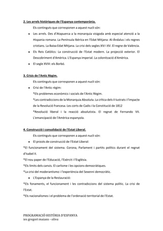 PROGRAMACIÓ HISTÒRIA D’ESPANYA
ies gregori maians - oliva
2. Les arrels històriques de l'Espanya contemporània.
Els continguts que corresponen a aquest nucli són:
● Les arrels. Des d’Atapuerca a la monarquia visigoda amb especial atenció a la
Hispania romana. La Península Ibèrica en l'Edat Mitjana: Al-Ándalus i els regnes
cristians. La Baixa Edat Mitjana. La crisi dels segles XIV i XV. El regne de València.
● Els Reis Catòlics: La construcció de l'Estat modern. La projecció exterior. El
Descobriment d'Amèrica. L'Espanya imperial. La colonització d'Amèrica.
● El segle XVIII: els Borbó.
3. Crisis de l'Antic Règim.
Els continguts que corresponen a aquest nucli són:
● Crisi de l'Antic règim:
*Els problemes econòmics i socials de l'Antic Règim.
*Les contradiccions de la Monarquia Absoluta. La crítica dels il·lustrats i l'impacte
de la Revolució francesa. Les corts de Cadis i la Constitució de 1812
*Revolució liberal i la reacció absolutista. El regnat de Fernando VII.
L'emancipació de l'Amèrica espanyola.
4. Construcció i consolidació de l'Estat Liberal.
Els continguts que corresponen a aquest nucli són:
● El procés de construcció de l'Estat Liberal:
*El funcionament del sistema. Corona, Parlament i partits polítics durant el regnat
d'Isabel II.
*El nou paper de l'Educació, l'Exèrcit i l'Església.
*Els límits dels canvis. El carlisme i les opcions democràtiques.
*La crisi del moderantismo i l'experiència del Sexenni democràtic.
● L'Espanya de la Restauració:
*Els fonaments, el funcionament i les contradiccions del sistema polític. La crisi de
l'Estat.
*Els nacionalismes i el problema de l'ordenació territorial de l'Estat.
 