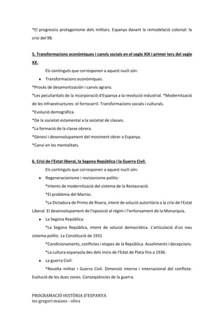 PROGRAMACIÓ HISTÒRIA D’ESPANYA
ies gregori maians - oliva
*El progressiu protagonisme dels militars. Espanya davant la remodelació colonial: la
crisi del 98.
5. Transformacions econòmiques i canvis socials en el segle XIX i primer terç del segle
XX.
Els continguts que corresponen a aquest nucli són:
● Transformacions econòmiques.
*Procés de desamortización i canvis agraris.
*Les peculiaritats de la incorporació d'Espanya a la revolució industrial. *Modernització
de les infraestructures: el ferrocarril. Transformacions socials i culturals.
*Evolució demogràfica.
*De la societat estamental a la societat de classes.
*La formació de la classe obrera.
*Gènesi i desenvolupament del moviment obrer a Espanya.
*Canvi en les mentalitats.
6. Crisi de l'Estat liberal, la Segona República i la Guerra Civil.
Els continguts que corresponen a aquest nucli són:
● Regeneracionisme i revisionisme polític:
*Intents de modernització del sistema de la Restauració.
*El problema del Marroc.
*La Dictadura de Primo de Rivera, intent de solució autoritària a la crisi de l'Estat
Liberal. El desenvolupament de l'oposició al règim i l'enfonsament de la Monarquia.
● La Segona República:
*La Segona República, intent de solució democràtica. L'articulació d'un nou
sistema polític. La Constitució de 1931
*Condicionaments, conflictes i etapes de la República. Assoliments i decepcions.
*La cultura espanyola des dels inicis de l'Edat de Plata fins a 1936.
● La guerra Civil:
*Revolta militar i Guerra Civil. Dimensió interna i internacional del conflicte.
Evolució de les dues zones. Conseqüències de la guerra.
 
