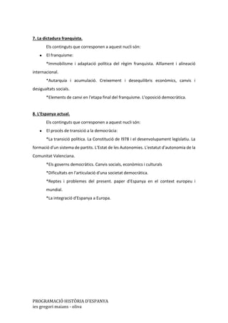 PROGRAMACIÓ HISTÒRIA D’ESPANYA
ies gregori maians - oliva
7. La dictadura franquista.
Els continguts que corresponen a aquest nucli són:
● El franquisme:
*Immobilisme i adaptació política del règim franquista. Aïllament i alineació
internacional.
*Autarquia i acumulació. Creixement i desequilibris econòmics, canvis i
desigualtats socials.
*Elements de canvi en l'etapa final del franquisme. L'oposició democràtica.
8. L'Espanya actual.
Els continguts que corresponen a aquest nucli són:
● El procés de transició a la democràcia:
*La transició política. La Constitució de l978 i el desenvolupament legislatiu. La
formació d'un sistema de partits. L'Estat de les Autonomies. L'estatut d'autonomia de la
Comunitat Valenciana.
*Els governs democràtics. Canvis socials, econòmics i culturals
*Dificultats en l'articulació d'una societat democràtica.
*Reptes i problemes del present. paper d'Espanya en el context europeu i
mundial.
*La integració d'Espanya a Europa.
 