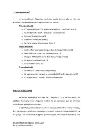 PROGRAMACIÓ HISTÒRIA D’ESPANYA
ies gregori maians - oliva
TEMPORALITZACIÓ
La temporalització d'aquestos continguts queda determinada per als tres
trimestres aproximadament així, seguint l’index del manual:
Primera avaluació:
■ L’Espanya del segle XVIII: absolutisme borbònic i il·lustració (tema 5)
■ La crisi de l’Antic Règim i la revolució liberal (tema 6)
■ El regnat d’Isabel II (tema 7)
■ El sexenni democràtic (tema 8)
■ La monarquia de la Restauració (tema 9)
Segona avaluació:
■ Les transformacions econòmiques durant el segle XIX (tema 10)
■ Les transformacions socials i culturals (tema 11)
■ El regnat d’Alfons XIII: la crisi de la Restauració (tema 12)
■ La Segona República (tema 13)
■ La Guerra Civil (tema 14)
Tercera Avaluació:
■ La creació de l’estat franquista (tema 15)
■ La segona part del franquisme: consolidació i final del règim (tema 16)
■ L’Espanya actual: transició i democràcia (tema 17)
OBJECTIUS GENERALS
Basant-nos en el Decret 102/2008 de 11 de juliol (D.O.C.V. 5806 de 15/07/ de
2008),el desenvolupament d'aquesta matèria ha de contribuir que els alumnes
adquirisquen les següents capacitats:
1. Identificar, analitzar i explicar, situant-los adequadament en el temps i l'espai,
fets, personatges, problemes, etapes i processos més rellevants de l'evolució històrica
d'Espanya i les nacionalitats i regions que la integren, amb especial referència a la
 