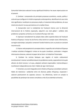 PROGRAMACIÓ HISTÒRIA D’ESPANYA
ies gregori maians - oliva
Comunitat Valenciana valorant la seua significació històrica i les seues repercussions en
el present.
2. Conèixer i comprendre els principals processos econòmics, socials, polítics i
culturals que configuren la història espanyola contemporània, identificant els seus trets
més significatius i analitzant en processos amplis, el naixement dels problemes, els seus
intents de solució i la seua pervivència en la realitat d'avui.
3. Comprendre tant la multiplicitat de l'evolució interna com la dimensió
internacional de la història espanyola, adquirint una visió global i solidària dels
problemes i projectes col·lectius en el context d'Europa i del món.
4. Expressar raonadament les pròpies idees sobre aspectes bàsics de l'evolució
històrica d'Espanya i revisar-les de forma crítica tenint en compte noves informacions,
corregint estereotips i prejudicis i entenent l'anàlisi històrica com un procés en constant
reconstrucció.
5. Emprar amb propietat els conceptes bàsics i específics de la Història d'Espanya
i realitzar activitats d'indagació i síntesi en les quals s'analitzen, contrasten i integren
informacions diverses, valorant el paper de les fonts i el treball de l'historiador.
6. Conèixer les normes bàsiques que regulen el nostre ordenament
constitucional i mostrar sensibilitat davant els problemes socials, especialment els quals
afecten als drets humans i a la pau, adoptant actituds responsables i democràtiques i
manifestant independència de criteri i hàbits de rigor intel·lectual.
7. Fomentar una visió integradora de la Història d'Espanya consolidant actituds i
hàbits de tolerància i solidaritat entre els diversos pobles d'Espanya, respectant i
valorant positivament els aspectes comuns i les diferències, tenint en compte la
possibilitat de pertànyer de manera simultània a més d'una identitat col·lectiva.
 