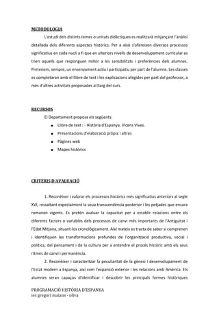 PROGRAMACIÓ HISTÒRIA D’ESPANYA
ies gregori maians - oliva
METODOLOGIA
L'estudi dels distints temes o unitats didàctiques es realitzarà mitjançant l'anàlisi
detallada dels diferents aspectes històrics. Per a això s'ofereixen diversos processos
significatius en cada nucli a fi que en ulteriors nivells de desenvolupament curricular es
trien aquells que responguen millor a les sensibilitats i preferències dels alumnes.
Pretenem, sempre, un ensenyament actiu i participatiu per part de l'alumne. Les classes
es completaran amb el llibre de text i les explicacions afegides per part del professor, a
més d'altres activitats proposades al llarg del curs.
RECURSOS
El Departament proposa els següents:
■ Llibre de text : - Història d'Espanya. Vicens Vives.
■ Presentacions d’elaboració pròpia i altres
■ Pàgines web
■ Mapes històrics
CRITERIS D’AVALUACIÓ
1. Reconèixer i valorar els processos històrics més significatius anteriors al segle
XVI, ressaltant especialment la seua transcendència posterior i les petjades que encara
romanen vigents. Es pretén avaluar la capacitat per a establir relacions entre els
diferents factors o variables dels processos de canvi més importants de l'Antiguitat i
l'Edat Mitjana, situant-los cronològicament. Així mateix es tracta de saber si comprenen
i identifiquen les transformacions profundes de l'organització productiva, social i
política, del pensament i de la cultura per a entendre el procés històric amb els seus
ritmes de canvi i permanència.
2. Reconèixer i caracteritzar la peculiaritat de la gènesi i desenvolupament de
l'Estat modern a Espanya, així com l'expansió exterior i les relacions amb Amèrica. Els
alumnes seran capaços d'identificar i descobrir les principals formes històriques
 