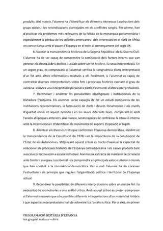 PROGRAMACIÓ HISTÒRIA D’ESPANYA
ies gregori maians - oliva
produïts. Així mateix, l'alumne ha d'identificar els diferents interessos i aspiracions dels
grups socials i les reivindicacions plantejades en els conflictes sorgits. Per ultime, han
d'analitzar els problemes més rellevants de la fallida de la monarquia parlamentària i
especialment la pèrdua de les colònies americanes i dels interessos en el nord de Africa
en concordança amb el paper d'Espanya en el món al començament del segle XX.
6. Valorar la transcendència històrica de la Segona República i de la Guerra Civil.
L'alumne ha de ser capaç de comprendre la combinació dels factors interns que van
generar els desequilibris polítics i socials sobre un fet històric i la seua interpretació. En
un segon grau, es comprovarà si l'alumnat verifica la congruència d'una interpretació
d'un fet amb altres informacions relatives a ell. Finalment, si l'alumnat és capaç de
contrastar diverses interpretacions sobre fets i processos històrics raonant el grau de
validesa i elabora una interpretació personal a partir d'elements d'altres interpretacions.
7. Reconèixer i analitzar les peculiaritats ideològiques i institucionals de la
Dictadura franquista. Els alumnes seran capaços de fer un estudi comparatiu de les
institucions representatives, la formulació de drets i deures fonamentals i els nivells
d'igualtat social en aquest període i en les seues diferents fases, comparant-lo amb
l'anàlisi d'èpoques anteriors. Així mateix, seran capaces de contrastar la situació interna
amb la internacional i d'identificar els moviments de suport i d'oposició al règim.
8. Analitzar els diversos trets que conformen l'Espanya democràtica, incidint en
la transcendència de la Constitució de 1978 i en la importància de la construcció de
l'Estat de les Autonomies. Mitjançant aquest criteri es tracta d'avaluar la capacitat de
relacionar els processos històrics de l'Espanya contemporània i els canvis produïts tant
a escala col·lectiva com a escala individual. Així mateix es tracta de mantenir la correlació
amb l'entorn europeu i occidental i de comprendre els principals valors culturals i morals
que han conduït a la convivència democràtica. Per a això l'alumne ha de conèixer
l'estructura i els principis que regulen l'organització política i territorial de l'Espanya
actual.
9. Reconèixer la possibilitat de diferents interpretacions sobre un mateix fet i la
necessitat de sotmetre-les a una anàlisi crítica. Amb aquest criteri es pretén comprovar
si l'alumnat reconeix que són possibles diferents interpretacions d'un mateix fet històric
i que aquestes interpretacions han de sotmetre's a l'anàlisi crítica. Per a això, en primer
 