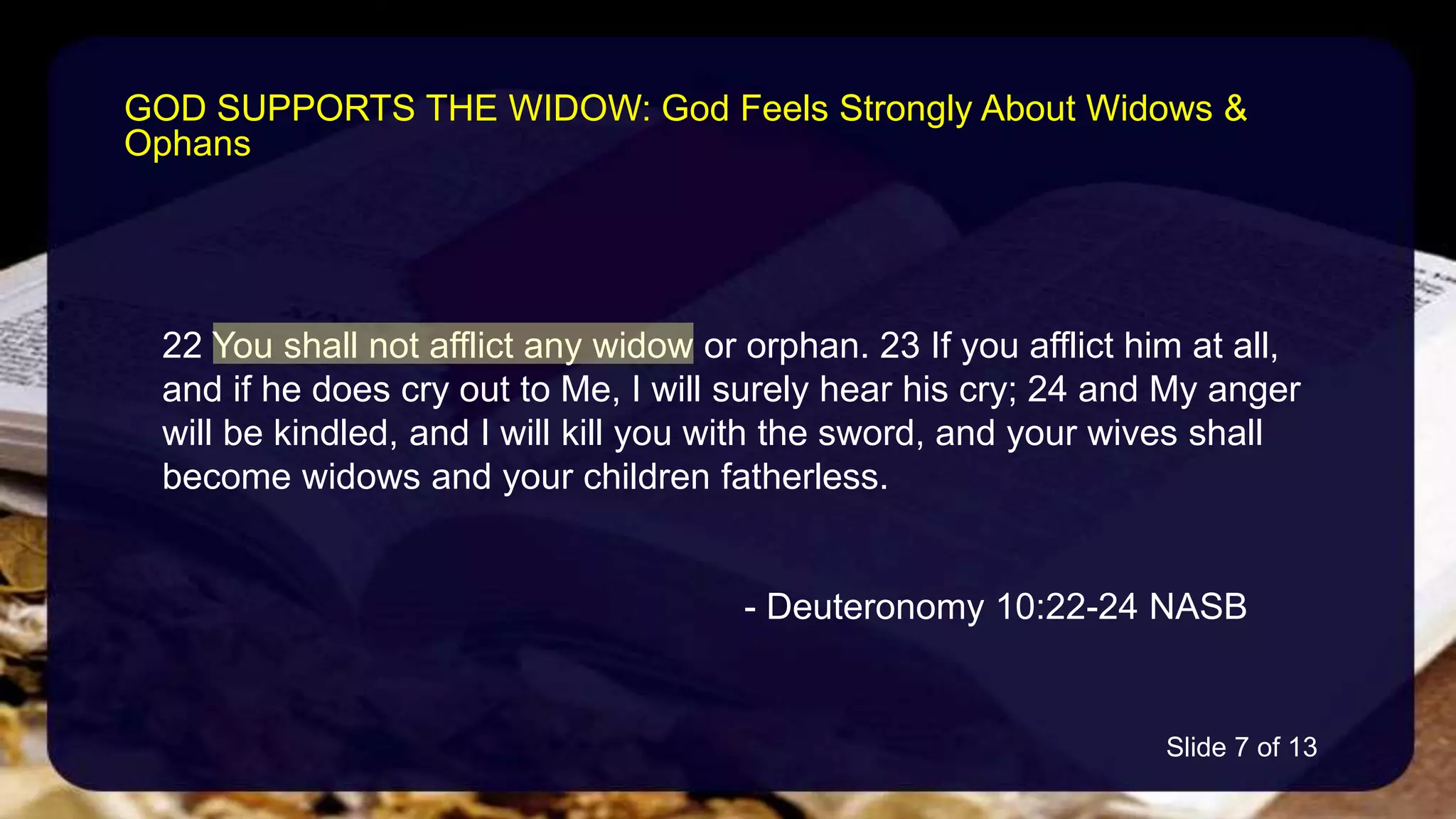 22 You shall not afflict any widow or orphan. 23 If you afflict him at all,
and if he does cry out to Me, I will surely hear his cry; 24 and My anger
will be kindled, and I will kill you with the sword, and your wives shall
become widows and your children fatherless.
- Deuteronomy 10:22-24 NASB
GOD SUPPORTS THE WIDOW: God Feels Strongly About Widows &
Ophans
Slide 7 of 13
 