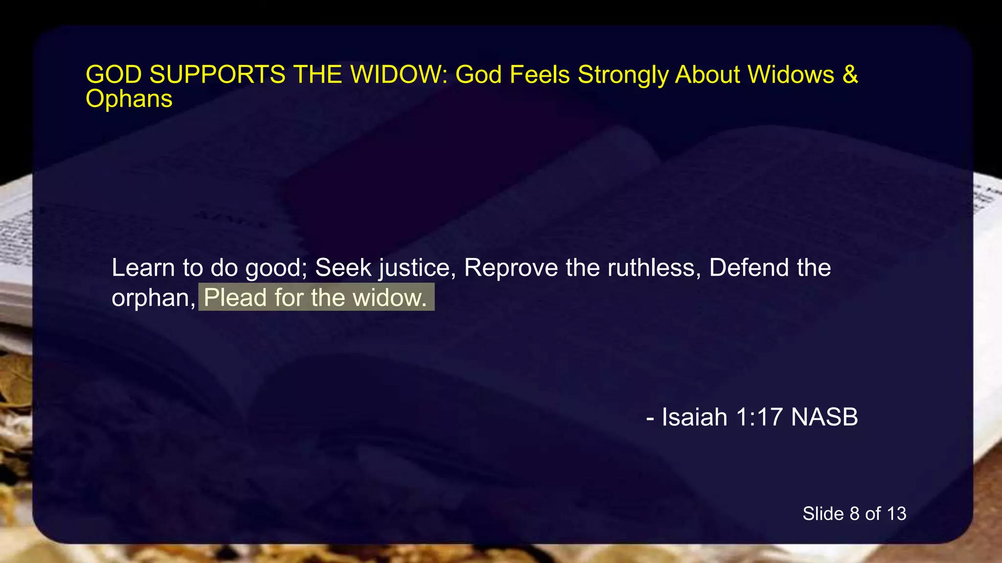 Learn to do good; Seek justice, Reprove the ruthless, Defend the
orphan, Plead for the widow.
- Isaiah 1:17 NASB
GOD SUPPORTS THE WIDOW: God Feels Strongly About Widows &
Ophans
Slide 8 of 13
 