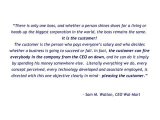 “ There is only one boss, and whether a person shines shoes for a living or heads up the biggest corporation in the world, the boss remains the same.  It is the customer! The customer is the person who pays everyone’s salary and who decides whether a business is going to succeed or fail. In fact,  the customer can fire everybody in the company from the CEO on down , and he can do it simply by spending his money somewhere else.  Literally everything we do, every concept perceived, every technology developed and associate employed, is directed with this one objective clearly in mind –  pleasing the customer.” - Sam M. Walton, CEO Wal-Mart 