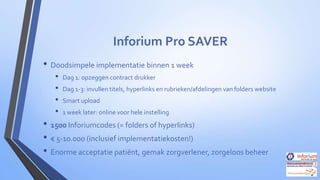 Inforium Pro SAVER
• Doodsimpele implementatie binnen 1 week
•
•
•
•

Dag 1: opzeggen contract drukker
Dag 1-3: invullen titels, hyperlinks en rubrieken/afdelingen van folders website

Smart upload
1 week later: online voor hele instelling

• 1500 Inforiumcodes (= folders of hyperlinks)
• € 5-10.000 (inclusief implementatiekosten!)
• Enorme acceptatie patiënt, gemak zorgverlener, zorgeloos beheer

 