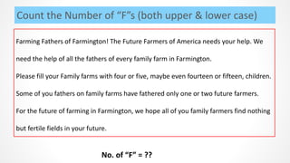 Count the Number of “F”s (both upper & lower case)
Farming Fathers of Farmington! The Future Farmers of America needs your help. We
need the help of all the fathers of every family farm in Farmington.
Please fill your Family farms with four or five, maybe even fourteen or fifteen, children.
Some of you fathers on family farms have fathered only one or two future farmers.
For the future of farming in Farmington, we hope all of you family farmers find nothing
but fertile fields in your future.
No. of “F” = ??
 