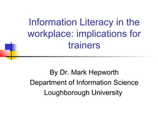 Information Literacy in the
workplace: implications for
trainers
By Dr. Mark Hepworth
Department of Information Science
Loughborough University
 