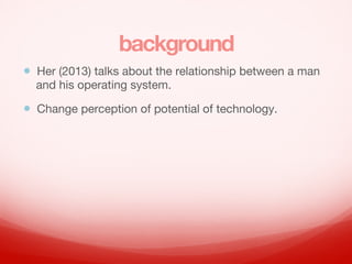 background
? Her (2013) talks about the relationship between a man
and his operating system.
? Change perception of potential of technology.
 