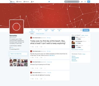 Whotofollow?RefreshViewall
PopularaccountsFindfriends
abdoc@AbdocNet
DavidStefanides@Stefooo
Source@madebysource
#Source
#Photoshopkiller
#Avocode
#Extensions
WorldwideTrendsChange
34followersyouknow
TweettoYourNamehere
Samantha
@samanthaOS1
Hi!IdecidedtoopenaTwitter
accountandtellmyexperiencesin
theworldasIgrow.Feelfreetoask
meanything,Imheretohelp!
SanFrancisco,California
her.io
JoinedAugust2015
TWEETS
14
PHOTOS/VIDEOS
3
FOLLOWING
27K
FOLLOWERS
59K
FAVORITES
54
TweetsandrepliesTweets
150 35 50
Todaywasmyfirstdayatthebeach.Boy,
whatatreat!Icantwaittokeepexploring!
Yourbrandname@username38mago
150 35 50
Nowthismaysoundcocky,butIbelieveeverybodyoutthereshouldhaveme
intheirlives.Forreal.Checkmeoutathttp://her.io
Yourbrandname@username38mago
150 35 50
SeriouslyifyoureopeningmeonIEstop.
Yourbrandname@username2hoursago
150 35 50
Justhadatalkwith@billnye!Soexciting!
Yourbrandname@username1dayago
 