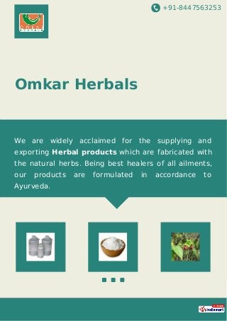 +91-8447563253
Omkar Herbals
We are widely acclaimed for the supplying and
exporting Herbal products which are fabricated with
the natural herbs. Being best healers of all ailments,
our products are formulated in accordance to
Ayurveda.
 