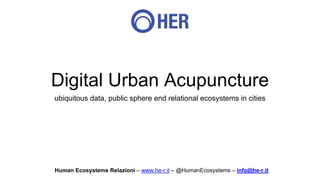 Digital Urban Acupuncture
ubiquitous data, public sphere end relational ecosystems in cities
Human Ecosystems Relazioni – www.he-r.it – @HumanEcosystems – info@he-r.it
 