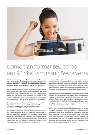 Como transformar seu corpo
em 90 dias sem restrições severas
Este é um novo programa referente a alimentação e bem
estar da Herbalife, projetado para pessoas que desejam ter
um vida mais ativa e saudável. O conceito é bem simples e
envolve nutrição, atividade física e atitude sem desculpas.
Não é uma dieta que você vai precisar ﬁcar contando calorias
ou impondo restrições severas no seu cardápio. Não será
necessário comer alimentos sem sabor ou, como muitas
dietas, ter que passar fome pensando em comida o dia
inteiro. Acredite, até poderá ir a um churrasco com amigos
sem ter que sentir culpa de comer o corte de carne predileto.
Como eliminar peso e diminuir medidas com um desaﬁo?
É possível emagrecer comendo várias vezes ao dia?
O que deve ser feito para emagrecer com saúde?
Vale lembrar que existem centenas dietas, inúmeras receitas
que fazem emagrecer. Mas você sabe qual destas dietas e
regimes podem ser adotadas por uma vida inteira, sem
perder sua funcionalidade mantendo sua saúde? Dietas
malucas são perigosas. Apesar de nos fazerem perder peso
rápido, assim que elas acabam os pneuzinhos voltam e, com
eles, surgem problemas de saúde, de autoestima, de
aceitação. Viver sobre a regra da maioria destas dietas
continuamente, acabam deixando sua saúde frágil a doenças
e perdendo nutrientes essenciais. Para quem desistiu de viver
nessa guerra, aqui está uma maneira mais saudável de perder
peso: mudando apenas quatro hábitos e suplementando sua
alimentação é possível ter um ótimo resultado em 90 dias.
A nossa proposta que será apresentada é simples e faz grande
sucesso na internet e nas redes sociais. Basta pesquisar pela
hashtag #Desaﬁo90Dias e perceber rapidamente que muitas
pessoas fazem parte do programa e apresentam ótimos
resultados na diminuição de medidas e peso. Estas pessoas
emagrecem comendo bastante e perdem 3 vezes mais peso
do que quem opta por uma dieta radical.
Então, agora apresentamos a você o programa que vai mudar
4 hábitos alimentares, para ajudar de vez a emagrecer sem
sofrimento. Com essas mudanças e o cardápios sugerido,
você conquistará o corpo desejado sem sofrer tendo que
abrir mão daquilo que gosta de comer. Entre na linha com um
programa que traz nutrição, saúde e exercícios físicos. Não
deixe de por em prática rápido, pois os resultados serão
permanentes e os benefícios serão muitos.
 