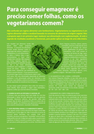 Para conseguir emagrecer é
preciso comer folhas, como os
vegetarianos comem?
Vale ressaltar que alimentos verdes não
devem faltar neste programa
alimentar. O consumo de alimentos
naturais verdes favorece muito a
oxigenação das células e melhora o
metabolismo e é uma ótima fontes
de cálcio e fósforo. Mas o que
recomendamos é fazer uma
refeição bem colorida. Não esqueça
que frutas, vegetais, legumes ou
grãos não devem ser deixados de lado
no dia a dia. Estes alimentos
contribuem para emagrecer e eliminar
toxinas do corpo, ajudam a inibir os
radicais livres, substâncias que daniﬁcam as
células e causam doenças. O que queremos é que
em primeiro lugar tenha a conhecimento sobre o que
você come. Pois uma alimentação desprovida de alimentos
saudaveis é uma alimentação pobre em vitaminas e sais
minerais, o que debilita o sistema imunitário que não terá uma
grande capacidade de resistência face às doenças.
Eis aqui nossas quatro principais dicas antes de começar o
nosso desaﬁo. Após aprender e seguir estas orientações,
podemos conﬁar que você terá ótimos resultados.
1 - ELIMINE DA DIETA AS FRITURAS E O AÇÚCAR, JÁ!
A primeira coisa que precisa fazer para poder ter uma boa
alimentação é deixar de lado alimentos ricos em gorduras
saturadas. Altamente calóricos, são grandes vilões para
qualquer tipo de dieta. Os alimentos fritos e os doces são os
tipos mais ligados aos indivíduos que apresentam excesso de
peso corporal, diretamente associado à obesidade.
2 - EVITE PROTEÍNA ANIMAL E O CARBOIDRATO SIMPLES
Leite, iogurte, queijo e outros alimentos de origem animal dão
trabalho para o corpo digeri-los. Não é necessário se privar do
consumo destes derivados, mas cuidado. Evite carne
vermelha, ela possui uma gordura “escondida” entre as ﬁbras,
então preﬁra carne de frango (sem pele), peixe, ou porco (sem
a gordura). O ideal é consumir as partes mais magras e optar
por usar pouco azeite para grelhar as carnes. Você deve evitar
bacon, linguiças, toucinho, salame, salsicha,
mortadela, presunto e todo tipo de carne
processada ou enlatada por possuir
partes signiﬁcativas de gordura. Dos
carboidratos ruins, evite sempre os
derivados de farinha de trigo, aveia,
milho, batata e o arroz branco. Não
dispense a batata doce e a mandioca.
Diminua o sal. Esse ingrediente
provoca retenção de líquidos e causa
inchaços. Acrescente um pouco de
tempero natural para realçar o sabor
dos alimentos. Além dos tradicionais alho
e cebola, outras sugestões são: cominho,
coentro, pimentas, manjericão, alecrim, curry,
açafrão e orégano. Dão sabor e são saudáveis.
3 - SE ALIMENTE DE 3 EM 3 HORAS = 6 REFEIÇÕES
Isso mesmo! Pequenas refeições, só que mais vezes ao dia,
evita ataques de gula e mantém o estômago sempre ocupado.
Então, faça seis refeições por dia que você sentirá menos fome
e terá o metabolismo mais acelerado do que as outras
pessoas. Em muito pouco tempo seu organismo vai
acostumar, então use lembretes no seu celular, exemplo:
6h – 9h – 12h – 15h – 18h – 21h.
4. MOVIMENTE SEU CORPO E BEBA MUITA ÁGUA
Você não precisa se matar na academia para incluir exercícios
físicos na sua rotina. Mas uma caminhada de 20 minutos
realizada todos os dias traz os mesmos resultados que malhar
só de vez em quando. Combinar dieta com exercícios físicos
emagrece três vezes mais do que fazer só dieta. Procure se
concentrar quando estiver fazendo uma caminhada, mesmo
que leve. Fazer muitas pausas ou usar o tempo para conversar
desaquece o corpo, interfere na respiração e reduz a queima
de calorias do exercício. Beba muita água! Se tiver sede não
consuma bebidas alcoólicas nem refrigerantes. A água ajudará
também a queimar gordura. Comece o dia com 2 ou 3 copos
de água em jejum para a eliminação das toxinas e todas as
substâncias que nosso corpo não necessita para minimizar os
efeitos nocivos da contaminação alimentar. Beba em média 8
copos de água por dia, isso reduzirá a sensação de fome.
Não confunda um regime alimentar com herbivorismo. Vegetarianismo ou vegetarismo é um
regimealimentarválidoesaudávelbaseadonoconsumodealimentosdeorigemvegetal.Mas
a proposta aqui é em primeiro lugar reeducar sua alimentação com suplementação. Aí está o
segredo de resultados saudáveis e funcionais, para poder aplicar ao longo de uma vida inteira.
 