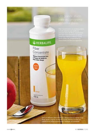 Um grande aliado
para seu programa
alimentar diário.
Fiber Concentrate é um produto prático
e muito saboroso que auxilia no
consumo diário de ﬁbras, responsáveis
pelo bom ritmo intestinal, ao mesmo
tempo que hidrata e refresca. É uma
forma prática de complementar as
necessidades de ﬁbras do organismo.
Com um delicioso sabor de manga, adiciona poucas calorias à sua
dieta, ajuda a regular os níveis de açúcar, diminui os níveis de
colesterol no sangue aumentando a sensação de saciedade.
 