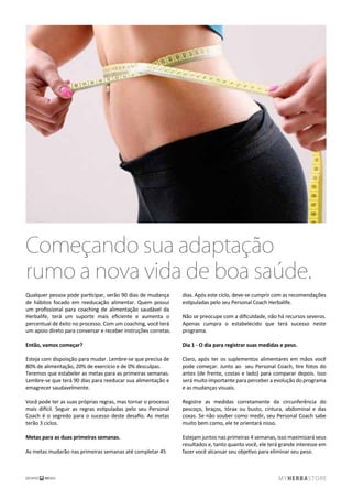 Começando sua adaptação
rumo a nova vida de boa saúde.
Qualquer pessoa pode participar, serão 90 dias de mudança
de hábitos focado em reeducação alimentar. Quem possui
um proﬁssional para coaching de alimentação saudável da
Herbalife, terá um suporte mais eﬁciente e aumenta o
percentual de êxito no processo. Com um coaching, você terá
um apoio direto para conversar e receber instruções corretas.
Então, vamos começar?
Esteja com dispoisção para mudar. Lembre-se que precisa de
80% de alimentação, 20% de exercício e de 0% desculpas.
Teremos que estabeler as metas para as primeiras semanas.
Lembre-se que terá 90 dias para reeducar sua alimentação e
emagrecer saudavelmente.
Você pode ter as suas próprias regras, mas tornar o processo
mais difícil. Seguir as regras estipuladas pelo seu Personal
Coach é o segredo para o sucesso deste desaﬁo. As metas
terão 3 ciclos.
Metas para as duas primeiras semanas.
As metas mudarão nas primeiras semanas até completar 45
dias. Após este ciclo, deve-se cumprir com as recomendações
estipuladas pelo seu Personal Coach Herbalife.
Não se preocupe com a diﬁculdade, não há recursos severos.
Apenas cumpra o estabelecido que terá sucesso neste
programa.
Dia 1 - O dia para registrar suas medidas e peso.
Claro, após ter os suplementos alimentares em mãos você
pode começar. Junto ao seu Personal Coach, tire fotos do
antes (de frente, costas e lado) para comparar depois. Isso
será muito importante para perceber a evolução do programa
e as mudanças visuais.
Registre as medidas corretamente da circunferência do
pescoço, braços, tórax ou busto, cintura, abdominal e das
coxas. Se não souber como medir, seu Personal Coach sabe
muito bem como, ele te orientará nisso.
Estejam juntos nas primeiras 4 semanas, isso maximizará seus
resultados e, tanto quanto você, ele terá grande interesse em
fazer você alcansar seu objetivo para eliminar seu peso.
 