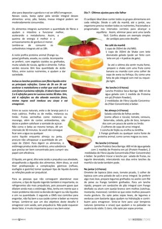 alvo para depositar a gordura e vai ser difícil emagrecer.
Nesses casos, basta optar pela versão integral desses
alimentos: arroz, pão, batata, massa integral podem ser
moderadamente consumidas.
Os alimentos integrais aumentam a quantidade de ﬁbras e
ajudam o intestino a funcionar melhor,
acelerando o metabolismo. Assim, a
queima de energia é melhor e o
armazenamento de gordura é menor.
Lembre-se de consumir os
carboidratos integrais até as 18h.
A noite preﬁra proteína animal (frango ou
peixe) grelhada, assada, ou cozida. Acompanhe
se preferir, com vegetais cozidos ou grelhados,
muita salada de rúcula, agrião e almeirão. Folhas
verdes escuras têm boa quantidade de ácido
fólico, entre outros nutrientes, e ajudam a dar
saciedade.
Inclua os lanches protéicos com ﬁbra líquida entre
as principais refeições. Comer de 3h em 3h vai
acelerar o matebolismo e evitar que você chegue
com fome à próxima refeição. O ideal é fazer entre
5 e 6 refeições para ter sucesso nestes 90 dias. Sim,
até 6 refeições ao dia aliando exercício físico,
nestas regras você reeduca seu corpo e vai
emagrecer.
Entre os sucos naturais, evite o de laranja pois é o
mais calórico. Preﬁra os de melão, melancia ou
limão. Frutas vermelhas como melancia ou
morango, além de conter antioxidantes, são
doces e podem satisfazer a vontade de açúcar.
Não coma e beba ao mesmo tempo, dê um
intervalo de 30 minutos. Se você não consegue
ﬁcar sem a água ou qualquer
outro líquido enquanto almoça ou janta,
procure não ultrapassar a quantidade de um
copo de 150ml. Para digerir os alimentos, o
estômago produz ácido clorídrico, uma substância
que precisa ser bem concentrada para cumprir seu
papel com eﬁciência.
O líquido, em geral, dilui este ácido e prejudica sua atividade,
atrapalhando a digestão dos alimentos. Além disso, se você
tiver predisposição a complicações gástricas (reﬂuxo,
esofagite e gastrite) tomar qualquer tipo de líquido durante
as refeições pode ser prejudicial.
Para as pessoas que não conseguem abandonar esse
costume, o tipo de líquido ingerido também é importante, os
refrigerantes são mais prejudiciais, pois possuem gases que
dilatam ainda mais o estômago. Mas, tenha em mente que o
maior problema não está na decisão de ingerir ou não líquidos
e sim na quantidade. E segundo a OMS isso contribui para
engordar, não faz bem a sua saúde comer e beber ao mesmo
tempo. Lembre-se que um dos objetivos deste desaﬁo é
emagrecer com saúde, sem prejudicá-la. Não pode esquecer
deste fator, é muito importante para o seu bem-estar.
Dia 7 - Últimos ajustes para não falhar
O cardápio ideal deve conter todos os grupos alimentares em
cada refeição. Desde o café da manhã, até o jantar, seu
organismo precisa receber todos os nutrientes, fracionados e
programados nos intervalos corretos para alcançar o
equilíbrio. Assim, eliminar peso será uma tarefa
fácil. Conﬁra abaixo um exemplo simples
de cardápio para este desaﬁo:
No café da manhã
1 copo de 350ml de chá NRG.
1 copo de 350ml de Shake com leite
desnatado gelado (pode ser feito com
leite em pó + 4 pedras de gelo).
Se até o sétimo dia sentir muita fome,
prepare o shake com uma fruta como
banana ou mamão com uma colher de
sopa de aveia ou linhaça. Ou coma uma
fatia de pão integral com mel ou requei-
jão light.
No lanche (+3 horas)
Lanche Protéico Seca Barriga: 400 ml de
água gelada com 1 medida de Proteína
em pó (Protein Powder),
2 medidadas de Fibra Líquida Concentra-
da (Fiber Concentrate) e beber.
No almoço (+3 horas)
Salada colorida de folhas verdes
(como alface e rúcula), tomate, cenoura,
beterraba, cebola, grão de bico, tempera-
dos com um pouco de azeite ou limão.
2 colheres de sopa de arroz integral.
1 concha de feijão ou ervilha ou lentilha.
1 frango grelhado ou qualquer outra fonte de
proteína animal, como carnes magras ou ovos.
No lanche (+3 horas)
Lanche Protéico Seca Barriga: 400 ml de água gelada
com 1 medida de Proteína em pó (Protein Powder), 2
medidadas de Fibra Líquida Concentrada (Fiber Concentrate)
e beber. Se preferir trocar o lanche por salada de frutas, ou
iogurte desnatado, intercalando nos dias entre lanches da
manhã e da tarde também pode.
No jantar (+3 horas)
Omelete de tapioca (dois ovos, tomate picado, 1 colher de
tapioca com uma potada de sal) e arroz integral. Se preferir
algo mais leve, prepare legumes grelhados no azeite com ﬁlé
de peixe ou frango também grelhados. Para um lanche
rápido, prepare um sanduíche de pão integral com frango
desﬁado ou atum com queijo branco sem molhos (catchup,
mostarda, maionese). Lembre-se que estes molhos possuem
muita gordura. Ou opte pelas sopas leves, de legumes e
verduras com bastante água ajudam na hidratação e contri-
buem para emagrecer. Sinta-se livre para usar temperos
naturais (pimentas e ervas) que ajudam a no paloadar na
ausência do sódio. E claro, não opte por sopas prontas.
 