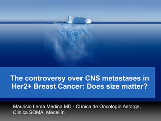 The controversy over CNS metastases in
Her2+ Breast Cancer: Does size matter?
Mauricio Lema Medina MD - Clínica de Oncología Astorga,
Clinica SOMA, Medellín
 