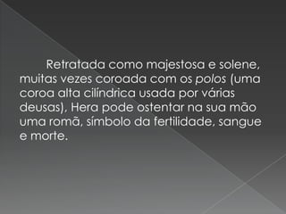 Retratada como majestosa e solene,
muitas vezes coroada com os polos (uma
coroa alta cilíndrica usada por várias
deusas), Hera pode ostentar na sua mão
uma romã, símbolo da fertilidade, sangue
e morte.
 
