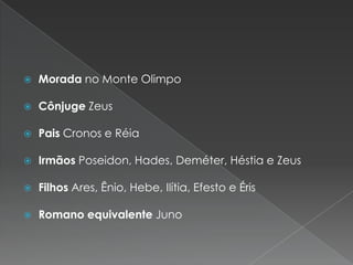   Morada no Monte Olimpo

   Cônjuge Zeus

   Pais Cronos e Réia

   Irmãos Poseidon, Hades, Deméter, Héstia e Zeus

   Filhos Ares, Ênio, Hebe, Ilítia, Efesto e Éris

   Romano equivalente Juno
 