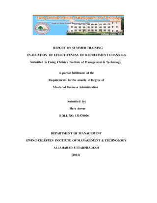 REPORT ON SUMMER TRAINING 
EVALUATION OF EFEECTIVENESS OF RECRUITMENT CHANNELS 
Submitted to Ewing Christen Institute of Management & Technology 
In partial fulfillment of the 
Requirements for the awards of Degree of 
Master of Business Administration 
Submitted by: 
Hera Anwar 
ROLL NO. 131570006 
DEPARTMENT OF MANAGEMENT 
EWING CHIRSTEN INSTITUTE OF MANAGEMENT & TECHNOLOGY 
ALLAHABAD UTTARPRADESH 
(2014) 
 