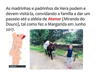 As madrinhas e padrinhos da Hera podem e
devem visitá-la, convidando a família a dar um
passeio até a aldeia de Atenor (Miranda do
Douro), tal como fez a Margarida em Junho
2017.
 