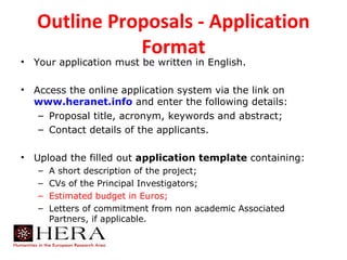 Outline Proposals - Application
               Format
•   Your application must be written in English.

•   Access the online application system via the link on
    www.heranet.info and enter the following details:
     – Proposal title, acronym, keywords and abstract;
     – Contact details of the applicants.

•   Upload the filled out application template containing:
    –   A short description of the project;
    –   CVs of the Principal Investigators;
    –   Estimated budget in Euros;
    –   Letters of commitment from non academic Associated
        Partners, if applicable.
 