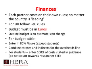 Finances
• Each partner costs on their own rules; no matter
  the country is ‘leading’
• For UK follow FeC rules
• Budget must be in Euros
• Outline budget is an estimate; can change
• For budget table:
– Enter in 80% Figure (except students)
– Combine estates and indirects for the overheads line
– For students – enter 100% of costs stated in guidance
  (do not count towards researcher FTE)
 