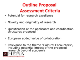 Outline Proposal
           Assessment Criteria
• Potential for research excellence

• Novelty and originality of research

• Qualification of the applicants and coordination
  structures proposed

• European added value of collaboration

• Relevance to the theme “Cultural Encounters”,
  including potential impact of the proposed
  research beyond academia
 