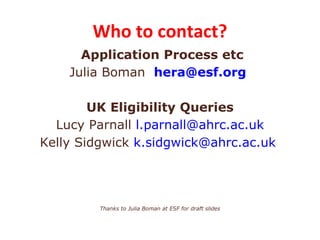 Who to contact?
      Application Process etc
    Julia Boman hera@esf.org

        UK Eligibility Queries
  Lucy Parnall l.parnall@ahrc.ac.uk
Kelly Sidgwick k.sidgwick@ahrc.ac.uk




         Thanks to Julia Boman at ESF for draft slides
 