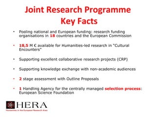 Joint Research Programme
                Key Facts
•   Pooling national and European funding: research funding
    organisations in 18 countries and the European Commission

•   18,5 M € available for Humanities-led research in “Cultural
    Encounters”

•   Supporting excellent collaborative research projects (CRP)

•   Supporting knowledge exchange with non-academic audiences

•   2 stage assessment with Outline Proposals

•   1 Handling Agency for the centrally managed selection process:
    European Science Foundation
 