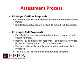 Assessment Process
– 1st stage: Outline Proposals
   • Outline Proposals are evaluated by the international Review
     Panel;
   • Shortlisted applicants are invited to submit Full Proposals.


– 2nd stage: Full Proposals
   • Each Full Proposal is evaluated by at least three external
     expert referees;
   • Rebuttal by applicants (PI response): applicants are invited
     to submit comments on referee evaluations
   • The international Review Panel evaluates and ranks Full
     Proposals
   • The HERA JRP Board makes final funding decisions
 