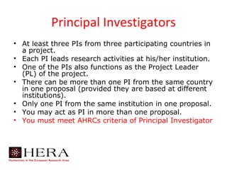Principal Investigators
• At least three PIs from three participating countries in
  a project.
• Each PI leads research activities at his/her institution.
• One of the PIs also functions as the Project Leader
  (PL) of the project.
• There can be more than one PI from the same country
  in one proposal (provided they are based at different
  institutions).
• Only one PI from the same institution in one proposal.
• You may act as PI in more than one proposal.
• You must meet AHRCs criteria of Principal Investigator
 