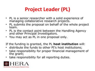 Project Leader (PL)
• PL is a senior researcher with a solid experience of
  managing collaborative research projects.
• PL submits the proposal on behalf of the whole project
  team.
• PL is the contact point between the Handling Agency
  and other Principal Investigators.
• You may act as PL in one proposal only.

If the funding is granted, the PL host institution will:
• distribute the funds to other PI’s host institutions;
• take responsibility for proper financial management of
   the grant;
• take responsibility for all reporting duties.
 