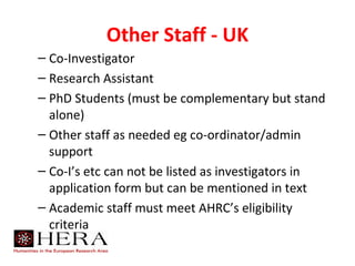 Other Staff - UK
– Co-Investigator
– Research Assistant
– PhD Students (must be complementary but stand
  alone)
– Other staff as needed eg co-ordinator/admin
  support
– Co-I’s etc can not be listed as investigators in
  application form but can be mentioned in text
– Academic staff must meet AHRC’s eligibility
  criteria
 