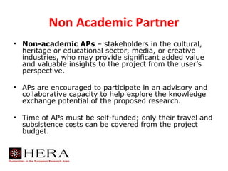 Non Academic Partner
• Non-academic APs – stakeholders in the cultural,
  heritage or educational sector, media, or creative
  industries, who may provide significant added value
  and valuable insights to the project from the user’s
  perspective.

• APs are encouraged to participate in an advisory and
  collaborative capacity to help explore the knowledge
  exchange potential of the proposed research.

• Time of APs must be self-funded; only their travel and
  subsistence costs can be covered from the project
  budget.
 