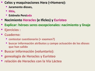  Celos y maquinaciones Hera (<Homero):
     Juramento dioses,
     Ilitía,
     Esténelo Persiada
   Nacimiento Heracles (e Ificles) y Euristeo
   Explicar: héroes seres excepcionales: nacimiento y linaje
   Ejercicios :
   Cuaderno:
     contestar cuestionario (> examen?)
     buscar información atributos y campo actuación de los dioses
      que han salido
 Buscar información (voluntario):
 genealogía de Heracles y Euristeo
 relación de Heracles con la Vía Láctea
 