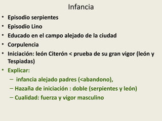 Infancia
• Episodio serpientes
• Episodio Lino
• Educado en el campo alejado de la ciudad
• Corpulencia
• Iniciación: león Citerón < prueba de su gran vigor (león y
  Tespiadas)
• Explicar:
   – infancia alejado padres (<abandono),
   – Hazaña de iniciación : doble (serpientes y león)
   – Cualidad: fuerza y vigor masculino
 