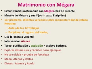Matrimonio con Mégara
• Circunstancias matrimonio con Mégara, hija de Creonte
• Muerte de Mégara y sus hijos (< texto Eurípides)
• 1er problema: distintas versiones sobre momento y dónde estaba
  Heracles:
   – Antes de los 12 Trabajos
   – Eurípides: al regreso del Hades,
• Lico (6) mata a Creonte
• Intervención Atenea
• Teseo purificación y expiación > esclavo Euristeo.
• Explicar desmesura y carácter poco ejemplar.
• No se suicida < prueba de fortaleza
• Mapa: Atenas y Delfos
• Dioses : Atenea y Apolo
 