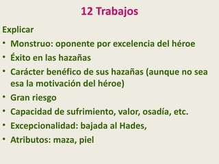 12 Trabajos
Explicar
• Monstruo: oponente por excelencia del héroe
• Éxito en las hazañas
• Carácter benéfico de sus hazañas (aunque no sea
  esa la motivación del héroe)
• Gran riesgo
• Capacidad de sufrimiento, valor, osadía, etc.
• Excepcionalidad: bajada al Hades,
• Atributos: maza, piel
 