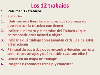 Los 12 trabajos
• Resumen 12 trabajos
• Ejercicios:
1. Unir con una línea los nombres dos columnas de
   acuerdo con la relación que tienen
2. Indicar el número y el nombre del Trabajo al que
   corresponde cada animal u objeto
3. Indicar a qué trabajo corresponden cada una de estas
   afirmaciones
4. ¿En cuál de sus trabajos se encontró Hércules con una
   serie de personajes y qué relación tuvo con ellos?
5. Ubicar en un mapa los trabajos
6. Imágenes: reconocer trabajo y comentar
 