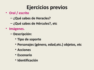 Ejercicios previos
• Oral / escrito
   – ¿Qué sabes de Heracles?
   – ¿Qué sabes de Hércules?, etc
• Imágenes.
   – Descripción:
      • Tipo de soporte
      • Personajes (género, edad,etc.) objetos, etc
      • Acciones
      • Escenario
      • Identificación
 