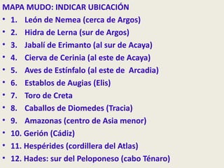 MAPA MUDO: INDICAR UBICACIÓN
• 1. León de Nemea (cerca de Argos)
• 2. Hidra de Lerna (sur de Argos)
• 3. Jabalí de Erimanto (al sur de Acaya)
• 4. Cierva de Cerinia (al este de Acaya)
• 5. Aves de Estínfalo (al este de Arcadia)
• 6. Establos de Augias (Elis)
• 7. Toro de Creta
• 8. Caballos de Diomedes (Tracia)
• 9. Amazonas (centro de Asia menor)
• 10. Gerión (Cádiz)
• 11. Hespérides (cordillera del Atlas)
• 12. Hades: sur del Peloponeso (cabo Ténaro)
 