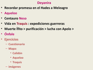 Deyanira
•   Recordar promesa en el Hades a Meleagro
•   Aqueloo
•   Centauro Neso
•   Vida en Traquis : expediciones guerreras
•   Muerte Ífito > purificación > lucha con Apolo >
•   Ónfale
•   Ejercicios
    – Cuestionario
    – Mapa:
       • Calidón
       • Aqueloo
       • Traquis
    – imágenes
 