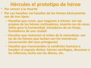 Hércules el prototipo de héroe
• Por vencer a la muerte
• Por sus hazañas: las hazañas de los héroes básicamente
  son de tres tipos:
   – Hazañas que crean, que inaguran o inician: son las
     propias de los héroes civilizadores, invento-res de cosas
     útiles para la humanidad, iniciadores de un linaje,
     fundadores de una ciudad
   – Hazañas que restauran el orden de la naturaleza: son
     las de los héroes que luchan con los monstruos
     (encarnación del caos primigenio)
   – Hazañas que transcienden la condición humana e
     invaden el espacio divino: héroes sacrílegos, descenso a
     los infiernos, lucha con los dioses, etc.
 