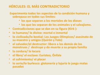 HÉRCULES: EL MÁS CONTRADICTORIO
 Experimenta todos los aspectos de la condición humana y
   sobrepasa en todos sus límites:
        • los que separan a los mortales de los dioses
        • los que los separan de los animales y el salvajismo.
• Contradicciones que se dan en su figura (Kirk ):
• lo humano/ lo divino: mortal e inmortal
• lo civilizado/lo bestial: Los Juegos Olímpicos/ asesinato de
   su maestro y amigos (Quirón y Folo)
• el salvador/el destructor: libera a los demás de los
   monstruos / destruye y da muerte a su propia familia
• la cordura/ la locura
• el libre/ el esclavo: Euristeo, Ónfale
• el sufrimiento/ el placer
• lo serio/lo burlesco: glotonería y lujuria le juega malas
   pasadas
 
